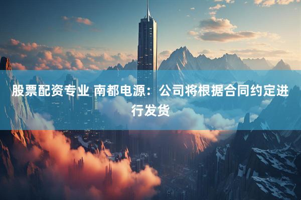 股票配资专业 南都电源：公司将根据合同约定进行发货