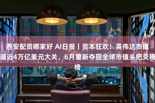 西安配资哪家好 AI日报丨资本狂欢！英伟达市值逼近4万亿美元大关，6月重新夺回全球市值头把交椅