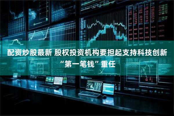 配资炒股最新 股权投资机构要担起支持科技创新“第一笔钱”重任