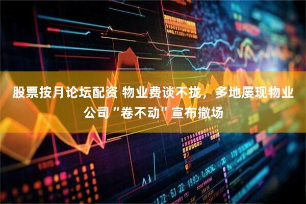 股票按月论坛配资 物业费谈不拢，多地屡现物业公司“卷不动”宣布撤场