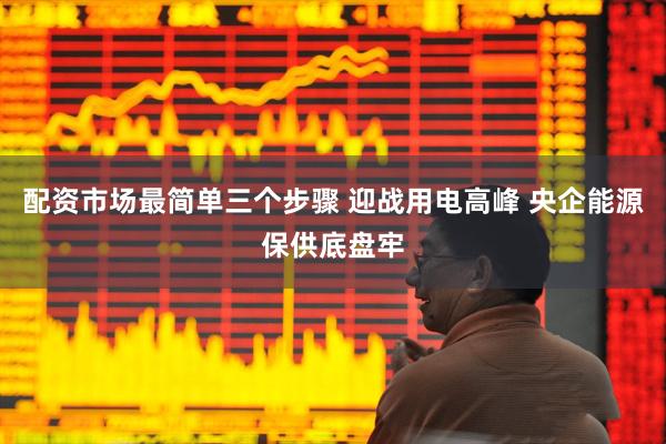 配资市场最简单三个步骤 迎战用电高峰 央企能源保供底盘牢