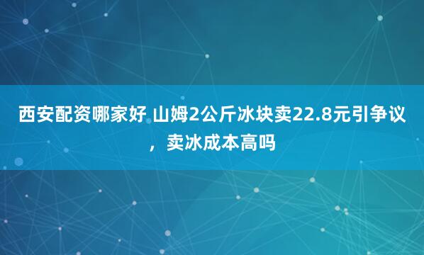 西安配资哪家好 山姆2公斤冰块卖22.8元引争议，卖冰成本高吗