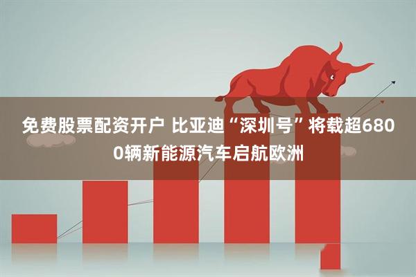 免费股票配资开户 比亚迪“深圳号”将载超6800辆新能源汽车启航欧洲