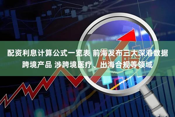 配资利息计算公式一览表 前海发布三大深港数据跨境产品 涉跨境医疗、出海合规等领域
