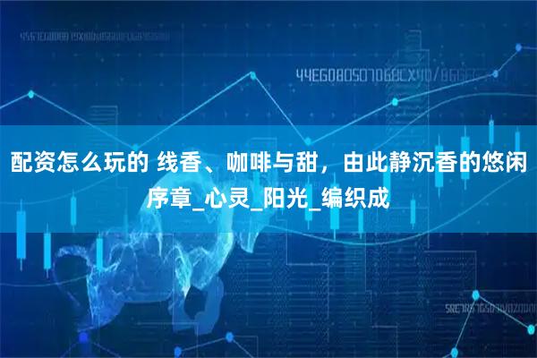 配资怎么玩的 线香、咖啡与甜，由此静沉香的悠闲序章_心灵_阳光_编织成