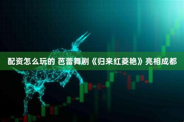 配资怎么玩的 芭蕾舞剧《归来红菱艳》亮相成都
