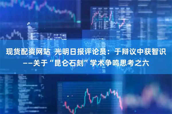现货配资网站  光明日报评论员：于辩议中获智识——关于“昆仑石刻”学术争鸣思考之六
