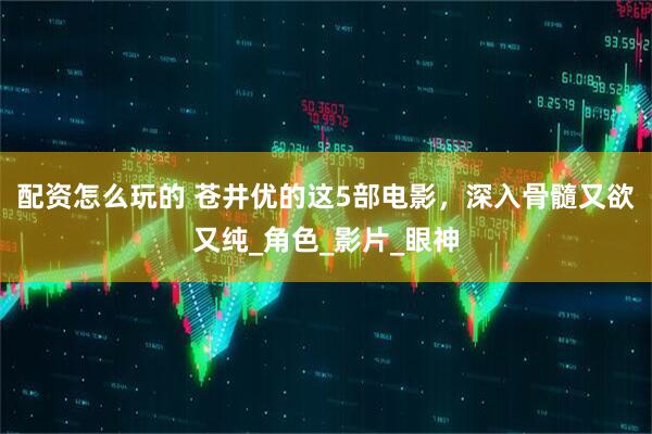 配资怎么玩的 苍井优的这5部电影，深入骨髓又欲又纯_角色_影片_眼神