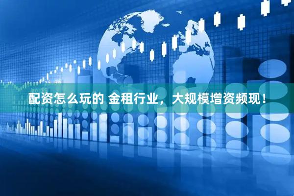 配资怎么玩的 金租行业，大规模增资频现！