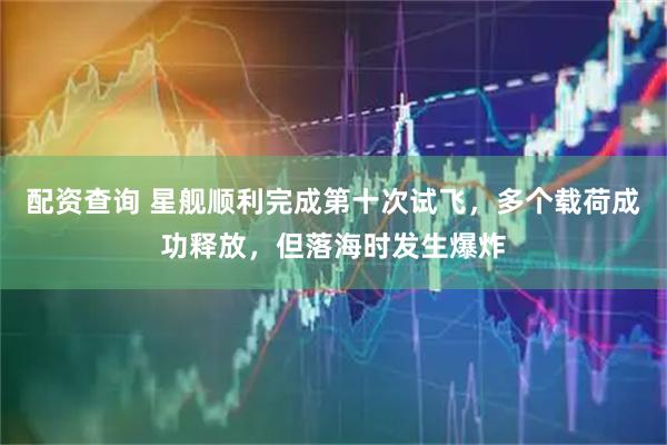 配资查询 星舰顺利完成第十次试飞，多个载荷成功释放，但落海时发生爆炸