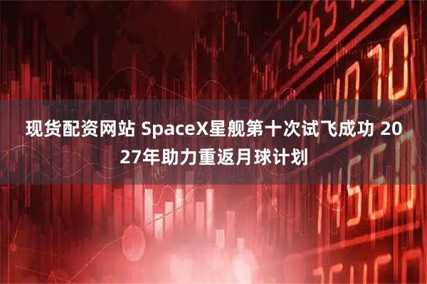 现货配资网站 SpaceX星舰第十次试飞成功 2027年助力重返月球计划