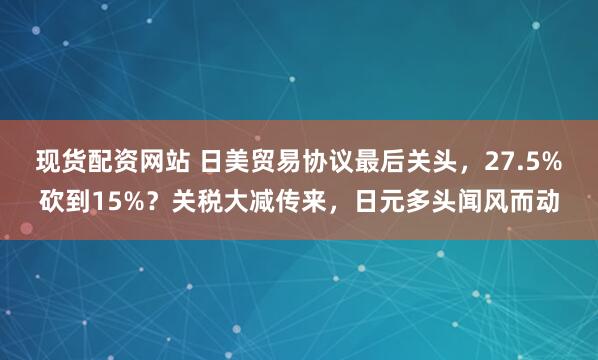 现货配资网站 日美贸易协议最后关头，27.5%砍到15%？关税大减传来，日元多头闻风而动