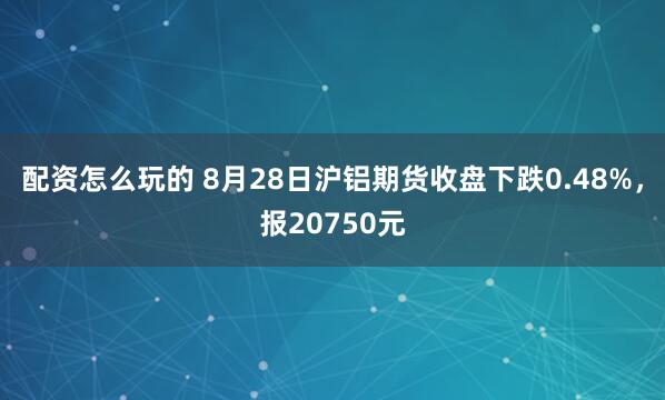 配资怎么玩的 8月28日沪铝期货收盘下跌0.48%，报20750元