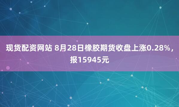 现货配资网站 8月28日橡胶期货收盘上涨0.28%，报15945元