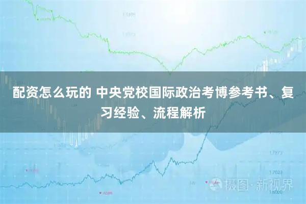 配资怎么玩的 中央党校国际政治考博参考书、复习经验、流程解析
