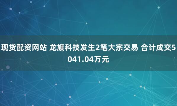 现货配资网站 龙旗科技发生2笔大宗交易 合计成交5041.04万元