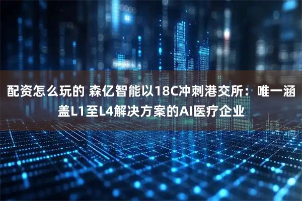 配资怎么玩的 森亿智能以18C冲刺港交所：唯一涵盖L1至L4解决方案的AI医疗企业