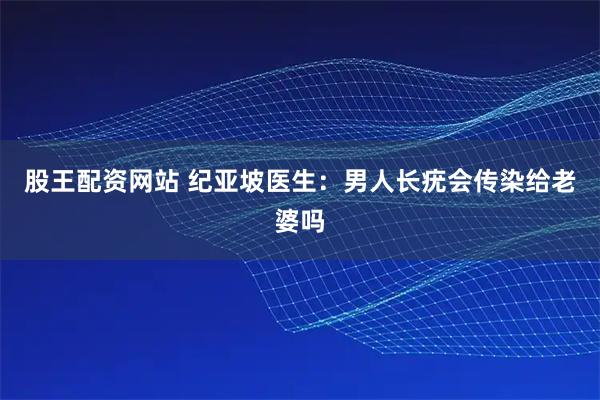 股王配资网站 纪亚坡医生：男人长疣会传染给老婆吗