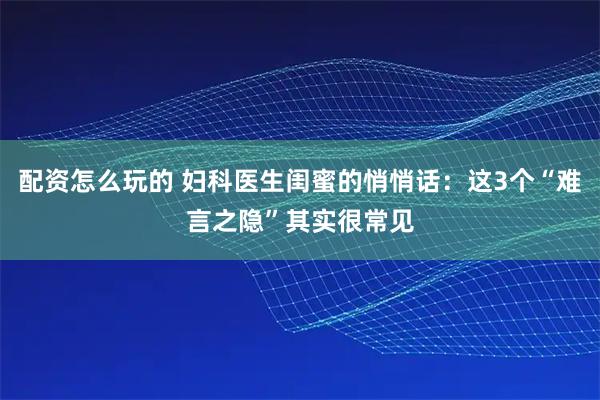 配资怎么玩的 妇科医生闺蜜的悄悄话：这3个“难言之隐”其实很常见