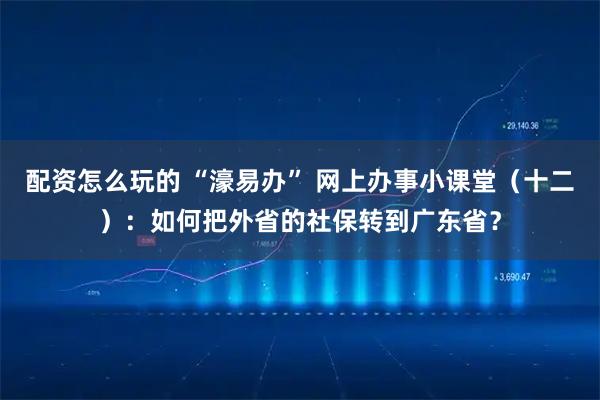 配资怎么玩的 “濠易办” 网上办事小课堂（十二）：如何把外省的社保转到广东省？