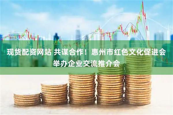 现货配资网站 共谋合作！惠州市红色文化促进会举办企业交流推介会