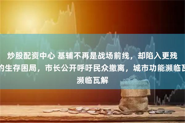 炒股配资中心 基辅不再是战场前线，却陷入更残酷的生存困局，市长公开呼吁民众撤离，城市功能濒临瓦解