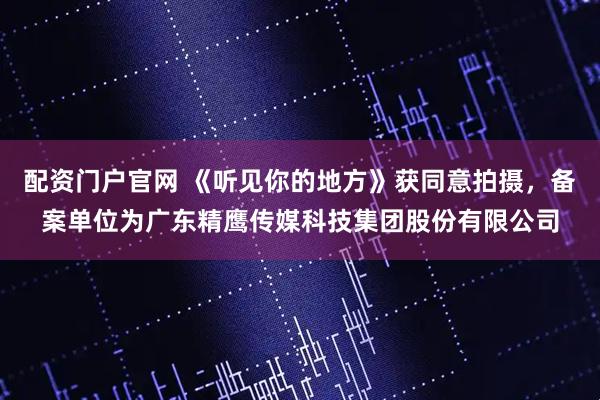 配资门户官网 《听见你的地方》获同意拍摄，备案单位为广东精鹰传媒科技集团股份有限公司