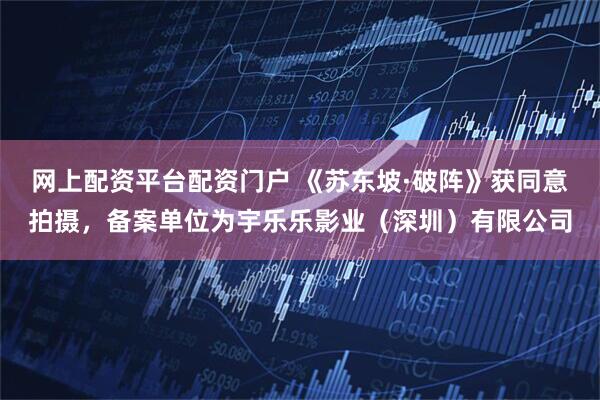 网上配资平台配资门户 《苏东坡·破阵》获同意拍摄，备案单位为宇乐乐影业（深圳）有限公司