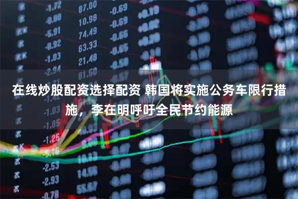 在线炒股配资选择配资 韩国将实施公务车限行措施，李在明呼吁全民节约能源