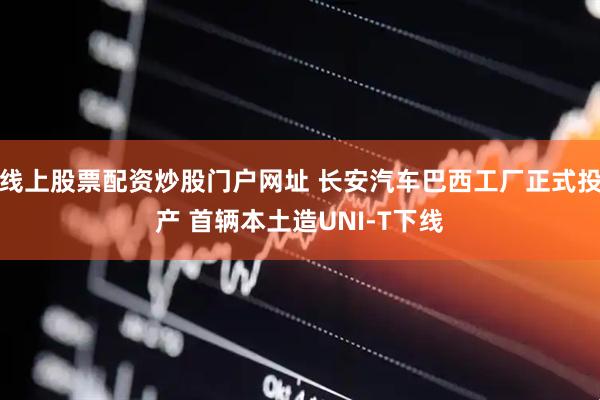 线上股票配资炒股门户网址 长安汽车巴西工厂正式投产 首辆本土造UNI-T下线