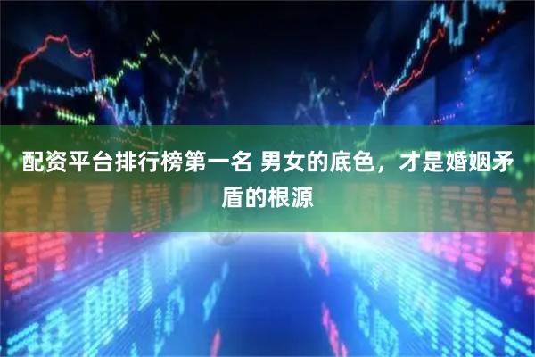 配资平台排行榜第一名 男女的底色,才是婚姻矛盾的根源