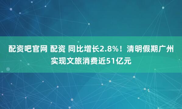 配资吧官网 配资 同比增长2.8%!清明假期广州实现文旅消费近51亿元