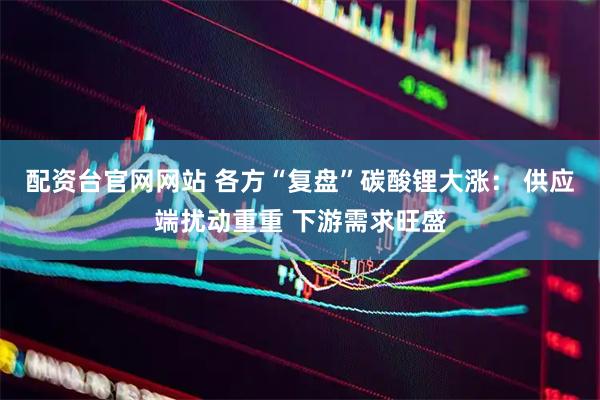配资台官网网站 各方“复盘”碳酸锂大涨： 供应端扰动重重 下游需求旺盛